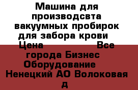 Машина для производсвта вакуумных пробирок для забора крови › Цена ­ 1 000 000 - Все города Бизнес » Оборудование   . Ненецкий АО,Волоковая д.